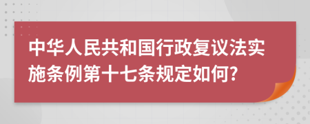 中华人民共和国行政复议法实施条例第十七条规定如何?