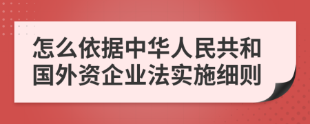 怎么依据中华人民共和国外资企业法实施细则