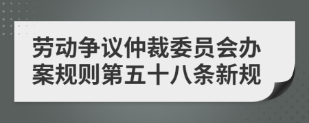 劳动争议仲裁委员会办案规则第五十八条新规