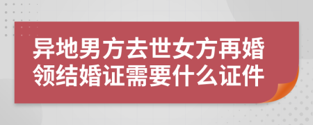 异地男方去世女方再婚领结婚证需要什么证件