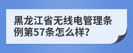 黑龙江省无线电管理条例第57条怎么样？