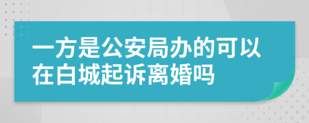 一方是公安局办的可以在白城起诉离婚吗