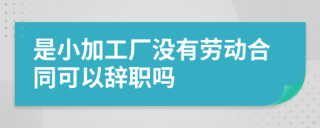 是小加工厂没有劳动合同可以辞职吗