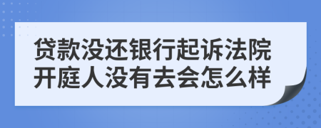 贷款没还银行起诉法院开庭人没有去会怎么样