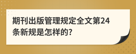 期刊出版管理规定全文第24条新规是怎样的?