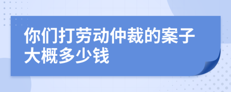 你们打劳动仲裁的案子大概多少钱