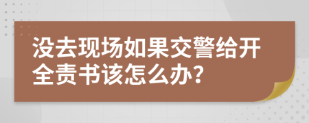 没去现场如果交警给开全责书该怎么办？