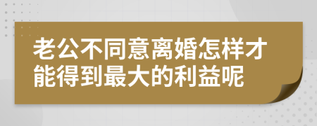 老公不同意离婚怎样才能得到最大的利益呢
