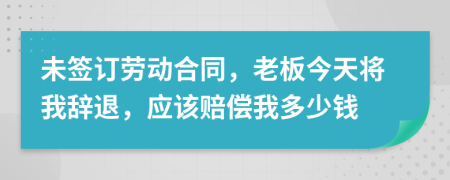 未签订劳动合同，老板今天将我辞退，应该赔偿我多少钱