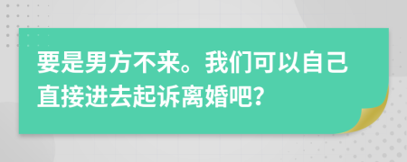 要是男方不来。我们可以自己直接进去起诉离婚吧？