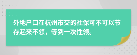 外地户口在杭州市交的社保可不可以节存起来不领，等到一次性领。