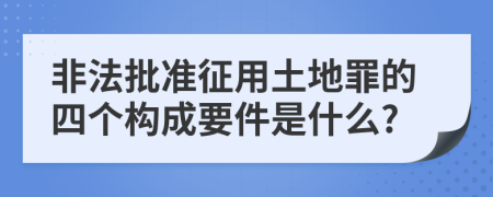 非法批准征用土地罪的四个构成要件是什么?