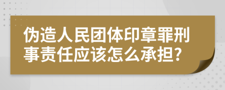 伪造人民团体印章罪刑事责任应该怎么承担?