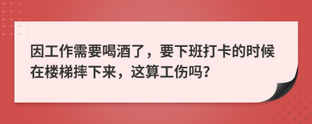 因工作需要喝酒了，要下班打卡的时候在楼梯摔下来，这算工伤吗？