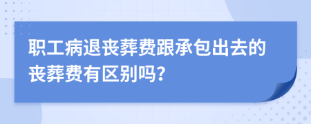 职工病退丧葬费跟承包出去的丧葬费有区别吗？