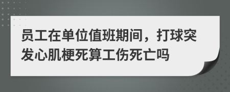 员工在单位值班期间，打球突发心肌梗死算工伤死亡吗
