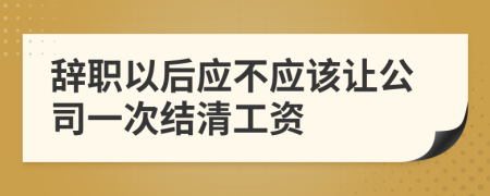 辞职以后应不应该让公司一次结清工资