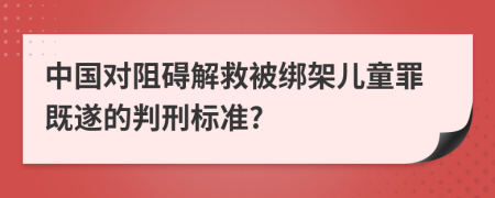 中国对阻碍解救被绑架儿童罪既遂的判刑标准?