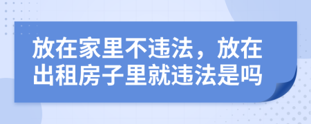 放在家里不违法，放在出租房子里就违法是吗