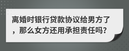 离婚时银行贷款协议给男方了，那么女方还用承担责任吗？