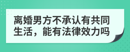 离婚男方不承认有共同生活，能有法律效力吗