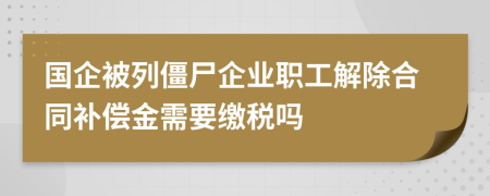 国企被列僵尸企业职工解除合同补偿金需要缴税吗