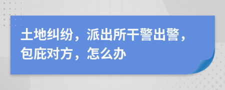 土地纠纷，派出所干警出警，包庇对方，怎么办