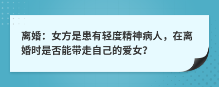 离婚：女方是患有轻度精神病人，在离婚时是否能带走自己的爱女？