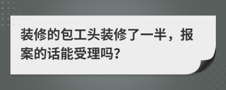 装修的包工头装修了一半，报案的话能受理吗？