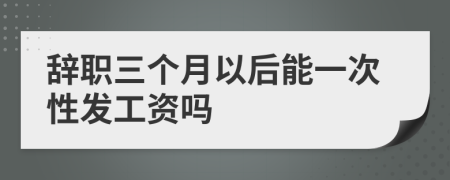 辞职三个月以后能一次性发工资吗