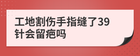 工地割伤手指缝了39针会留疤吗