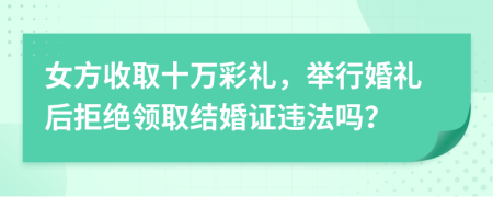 女方收取十万彩礼，举行婚礼后拒绝领取结婚证违法吗？