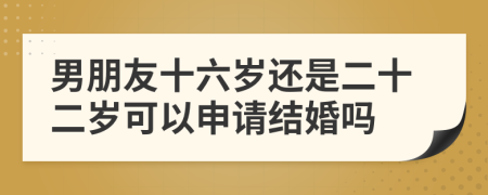 男朋友十六岁还是二十二岁可以申请结婚吗