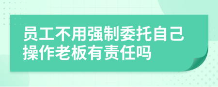 员工不用强制委托自己操作老板有责任吗