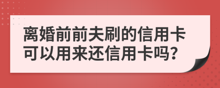 离婚前前夫刷的信用卡可以用来还信用卡吗？