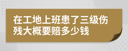 在工地上班患了三级伤残大概要赔多少钱