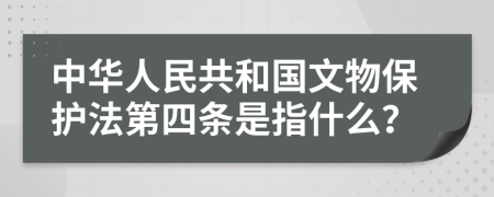 中华人民共和国文物保护法第四条是指什么？