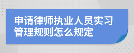 申请律师执业人员实习管理规则怎么规定