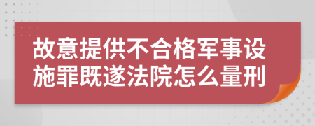 故意提供不合格军事设施罪既遂法院怎么量刑