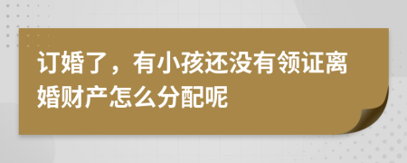 订婚了，有小孩还没有领证离婚财产怎么分配呢