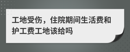 工地受伤，住院期间生活费和护工费工地该给吗