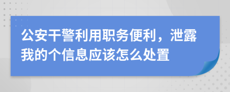 公安干警利用职务便利，泄露我的个信息应该怎么处置