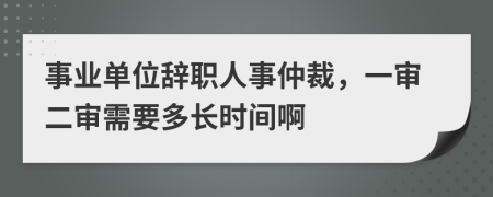 事业单位辞职人事仲裁，一审二审需要多长时间啊