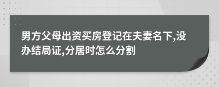 男方父母出资买房登记在夫妻名下,没办结局证,分居时怎么分割