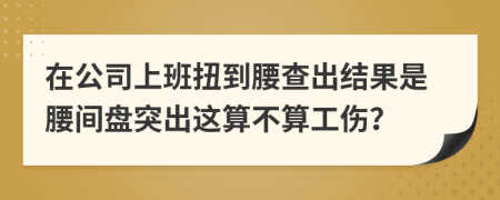 在公司上班扭到腰查出结果是腰间盘突出这算不算工伤？