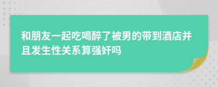 和朋友一起吃喝醉了被男的带到酒店并且发生性关系算强奸吗