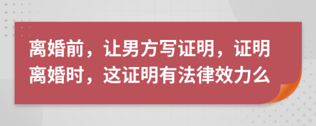 离婚前，让男方写证明，证明离婚时，这证明有法律效力么