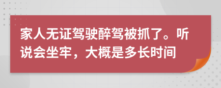 家人无证驾驶醉驾被抓了。听说会坐牢，大概是多长时间