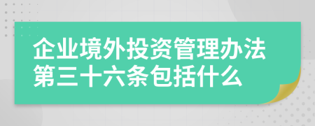 企业境外投资管理办法第三十六条包括什么