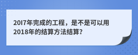 20I7年完成的工程，是不是可以用2018年的结算方法结算？